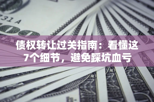 北京债权转让过关指南：看懂这7个细节，避免踩坑血亏